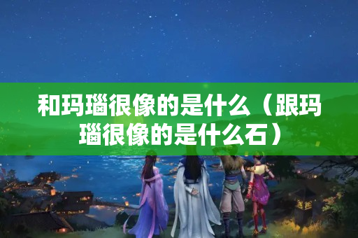 和玛瑙很像的是什么（跟玛瑙很像的是什么石）