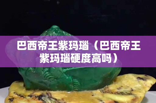 巴西帝王紫玛瑙（巴西帝王紫玛瑙硬度高吗）