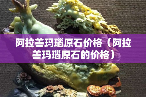 阿拉善玛瑙原石价格（阿拉善玛瑙原石的价格）