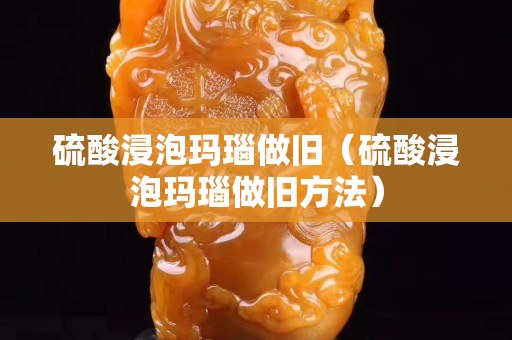 硫酸浸泡玛瑙做旧（硫酸浸泡玛瑙做旧方法）