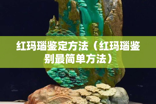 红玛瑙鉴定方法（红玛瑙鉴别最简单方法）