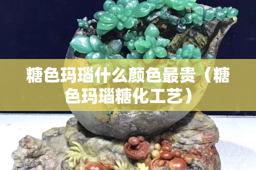 糖色玛瑙什么颜色最贵（糖色玛瑙糖化工艺）