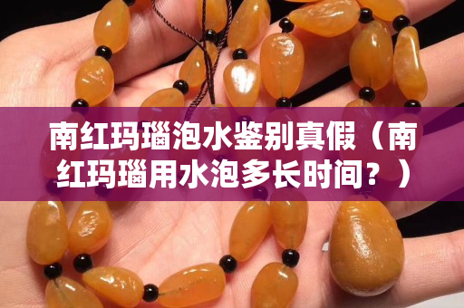 南红玛瑙泡水鉴别真假（南红玛瑙用水泡多长时间？）