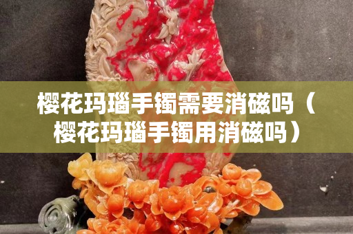 樱花玛瑙手镯需要消磁吗（樱花玛瑙手镯用消磁吗）
