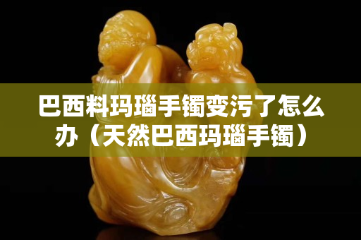 巴西料玛瑙手镯变污了怎么办（天然巴西玛瑙手镯）