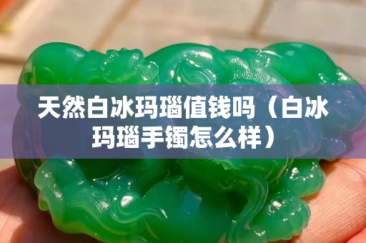 天然白冰玛瑙值钱吗（白冰玛瑙手镯怎么样）