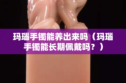 玛瑙手镯能养出来吗（玛瑙手镯能长期佩戴吗？）