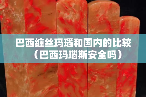 巴西缠丝玛瑙和国内的比较（巴西玛瑙斯安全吗）