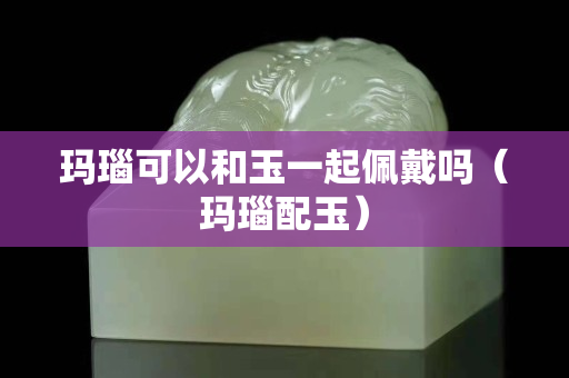 玛瑙可以和玉一起佩戴吗（玛瑙配玉）