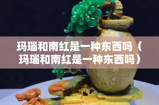 玛瑙和南红是一种东西吗（玛瑙和南红是一种东西吗）