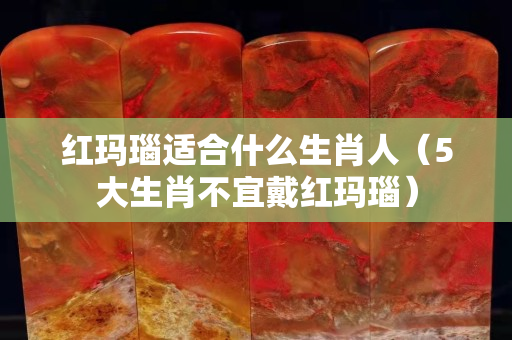 红玛瑙适合什么生肖人（5大生肖不宜戴红玛瑙）