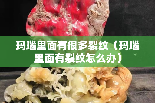 玛瑙里面有很多裂纹（玛瑙里面有裂纹怎么办）