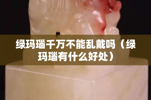 绿玛瑙千万不能乱戴吗（绿玛瑙有什么好处）
