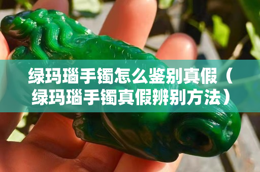 绿玛瑙手镯怎么鉴别真假（绿玛瑙手镯真假辨别方法）