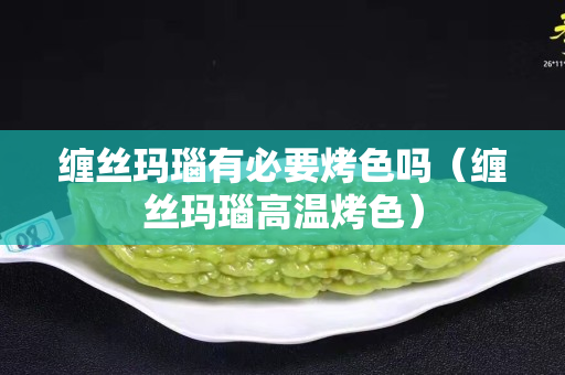 缠丝玛瑙有必要烤色吗（缠丝玛瑙高温烤色）