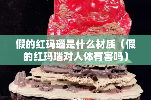 假的红玛瑙是什么材质（假的红玛瑙对人体有害吗）