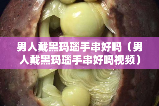 男人戴黑玛瑙手串好吗（男人戴黑玛瑙手串好吗视频）