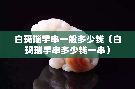 白玛瑙手串一般多少钱（白玛瑙手串多少钱一串）