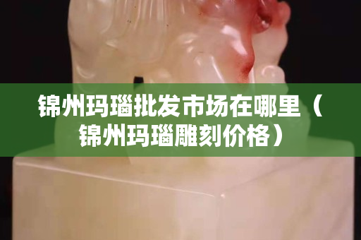 锦州玛瑙批发市场在哪里（锦州玛瑙雕刻价格）