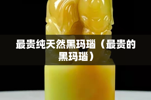 最贵纯天然黑玛瑙（最贵的黑玛瑙）