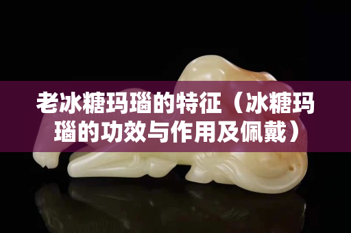 老冰糖玛瑙的特征（冰糖玛瑙的功效与作用及佩戴）