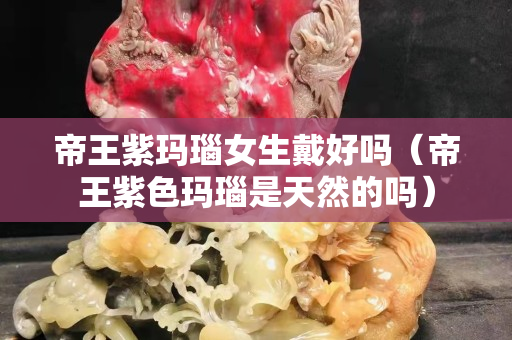 帝王紫玛瑙女生戴好吗（帝王紫色玛瑙是天然的吗）