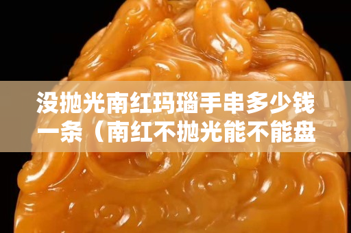 没抛光南红玛瑙手串多少钱一条（南红不抛光能不能盘好）