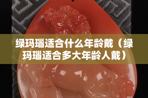 绿玛瑙适合什么年龄戴（绿玛瑙适合多大年龄人戴）