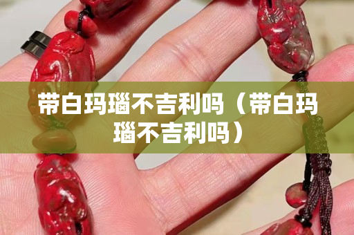 带白玛瑙不吉利吗（带白玛瑙不吉利吗）