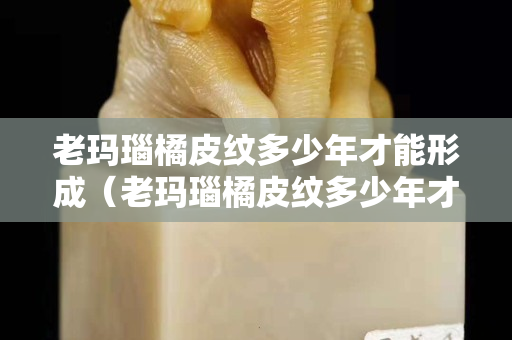 老玛瑙橘皮纹多少年才能形成（老玛瑙橘皮纹多少年才能形成裂纹）