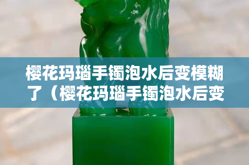 樱花玛瑙手镯泡水后变模糊了（樱花玛瑙手镯泡水后变模糊了正常吗）
