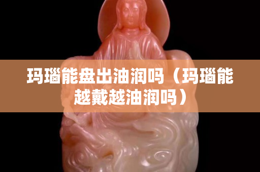 玛瑙能盘出油润吗（玛瑙能越戴越油润吗）