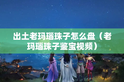 出土老玛瑙珠子怎么盘（老玛瑙珠子鉴宝视频）