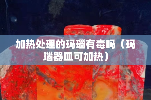 加热处理的玛瑙有毒吗（玛瑙器皿可加热）