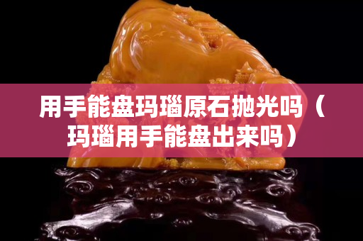 用手能盘玛瑙原石抛光吗（玛瑙用手能盘出来吗）