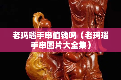 老玛瑙手串值钱吗（老玛瑙手串图片大全集）