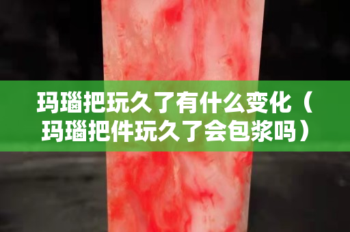玛瑙把玩久了有什么变化（玛瑙把件玩久了会包浆吗）