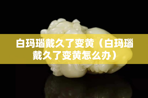 白玛瑙戴久了变黄（白玛瑙戴久了变黄怎么办）