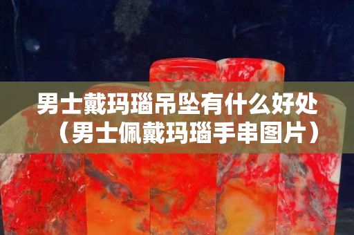 男士戴玛瑙吊坠有什么好处（男士佩戴玛瑙手串图片）