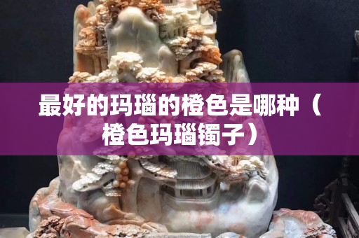 最好的玛瑙的橙色是哪种（橙色玛瑙镯子）