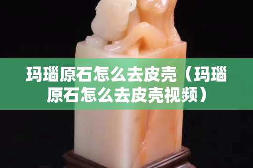 玛瑙原石怎么去皮壳（玛瑙原石怎么去皮壳视频）