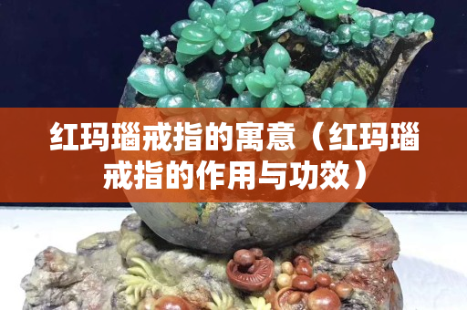 红玛瑙戒指的寓意（红玛瑙戒指的作用与功效）