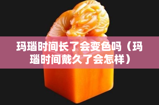 玛瑙时间长了会变色吗（玛瑙时间戴久了会怎样）