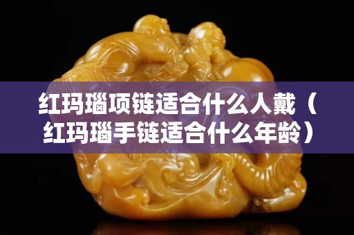 红玛瑙项链适合什么人戴（红玛瑙手链适合什么年龄）