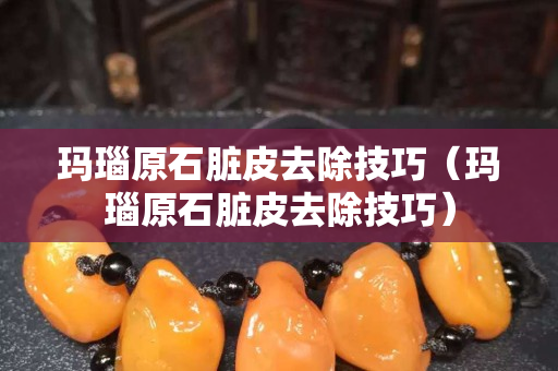 玛瑙原石脏皮去除技巧（玛瑙原石脏皮去除技巧）