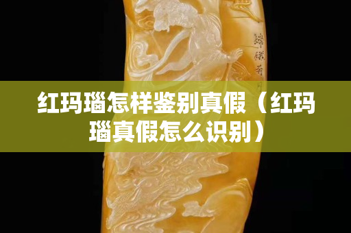 红玛瑙怎样鉴别真假（红玛瑙真假怎么识别）