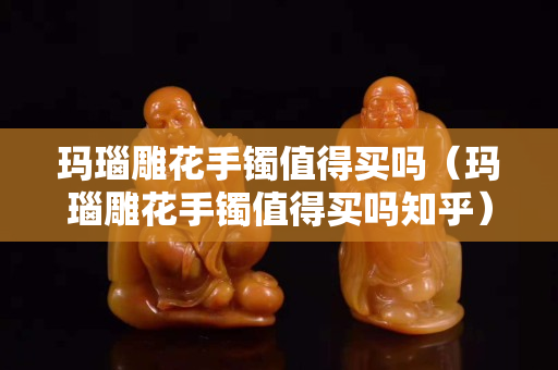 玛瑙雕花手镯值得买吗（玛瑙雕花手镯值得买吗知乎）