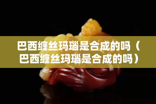 巴西缠丝玛瑙是合成的吗（巴西缠丝玛瑙是合成的吗）