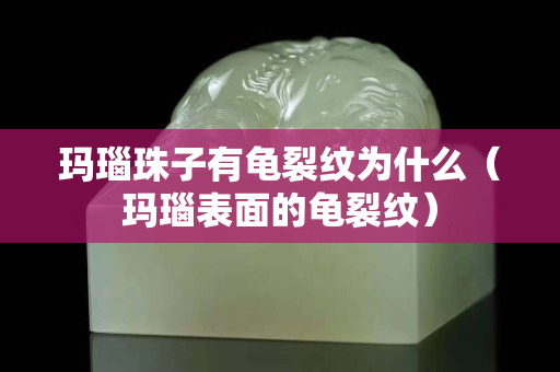 玛瑙珠子有龟裂纹为什么（玛瑙表面的龟裂纹）
