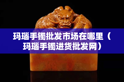 玛瑙手镯批发市场在哪里（玛瑙手镯进货批发网）